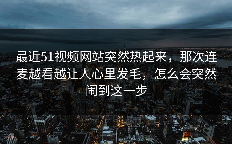 最近51视频网站突然热起来，那次连麦越看越让人心里发毛，怎么会突然闹到这一步