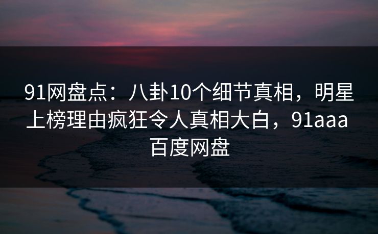 91网盘点：八卦10个细节真相，明星上榜理由疯狂令人真相大白，91aaa 百度网盘