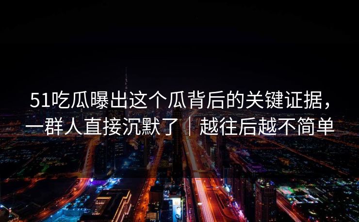 51吃瓜曝出这个瓜背后的关键证据，一群人直接沉默了｜越往后越不简单