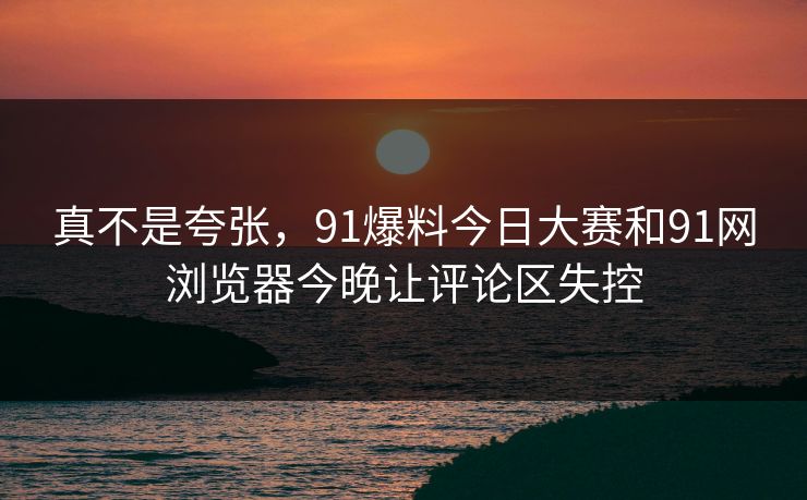 真不是夸张，91爆料今日大赛和91网浏览器今晚让评论区失控